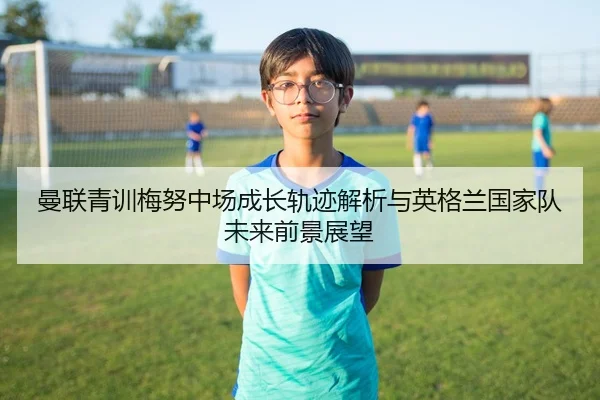 曼联青训梅努中场成长轨迹解析与英格兰国家队未来前景展望