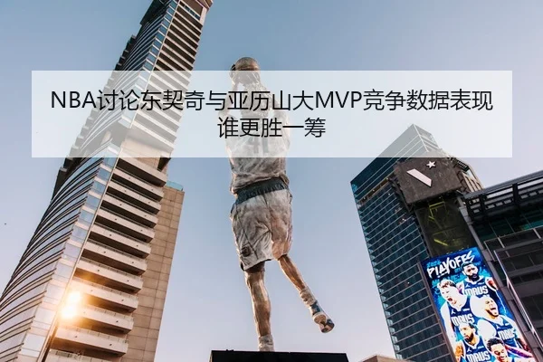 NBA讨论东契奇与亚历山大MVP竞争数据表现谁更胜一筹