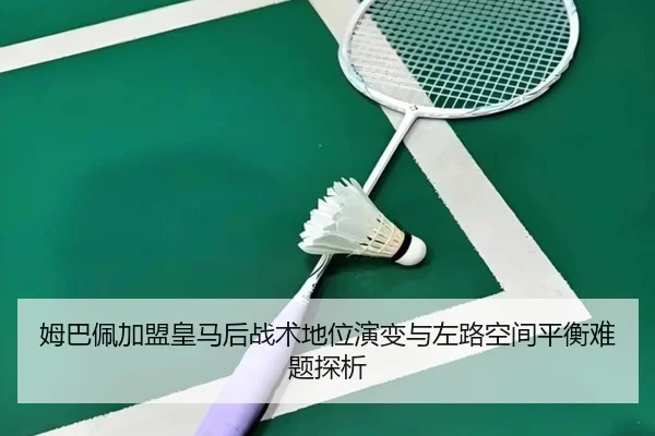姆巴佩加盟皇马后战术地位演变与左路空间平衡难题探析