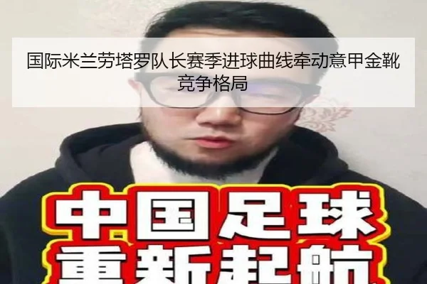 国际米兰劳塔罗队长赛季进球曲线牵动意甲金靴竞争格局