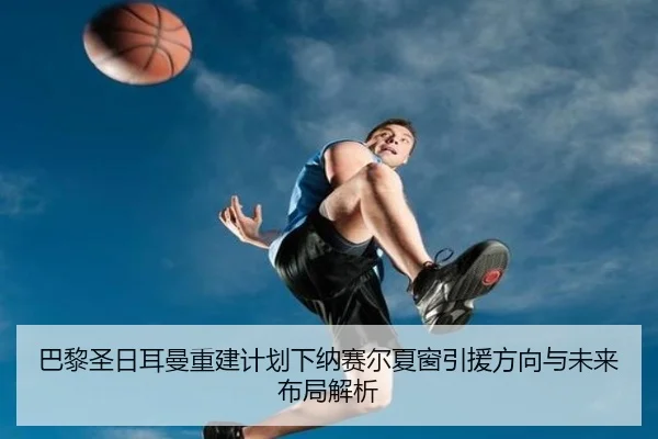 巴黎圣日耳曼重建计划下纳赛尔夏窗引援方向与未来布局解析