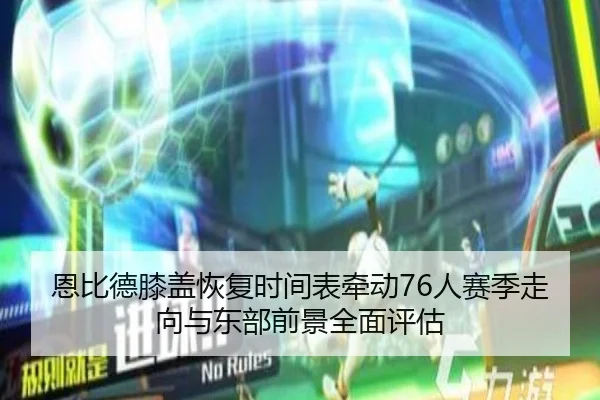 恩比德膝盖恢复时间表牵动76人赛季走向与东部前景全面评估