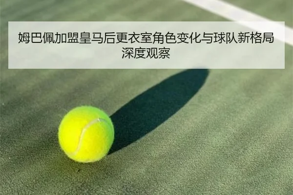 姆巴佩加盟皇马后更衣室角色变化与球队新格局深度观察