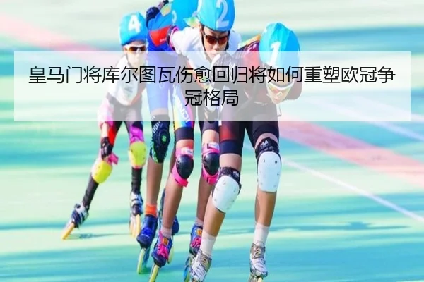 皇马门将库尔图瓦伤愈回归将如何重塑欧冠争冠格局