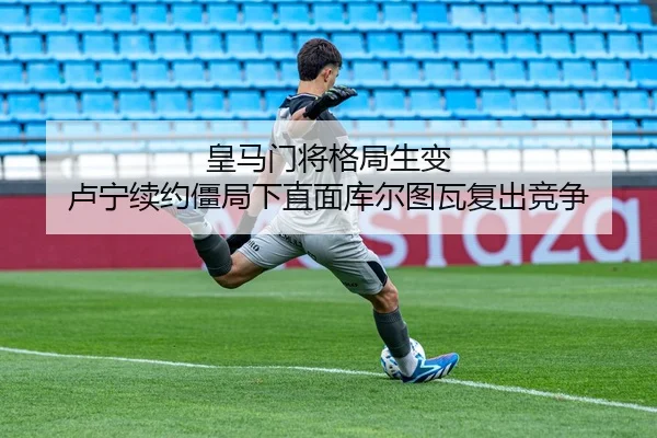 皇马门将格局生变 卢宁续约僵局下直面库尔图瓦复出竞争
