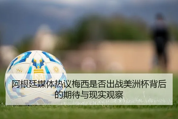 阿根廷媒体热议梅西是否出战美洲杯背后的期待与现实观察
