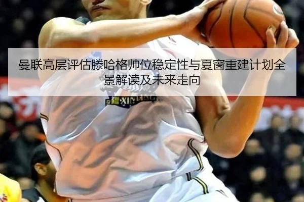 曼联高层评估滕哈格帅位稳定性与夏窗重建计划全景解读及未来走向