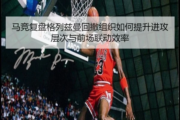 马竞复盘格列兹曼回撤组织如何提升进攻层次与前场联动效率