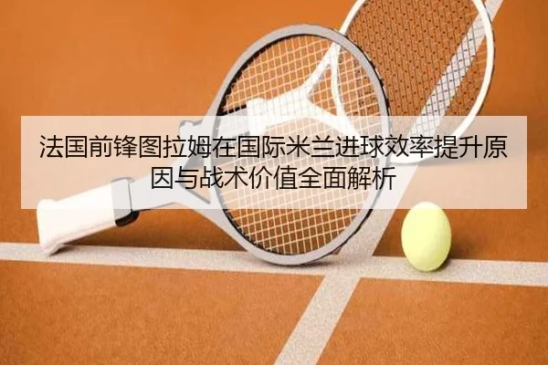 法国前锋图拉姆在国际米兰进球效率提升原因与战术价值全面解析
