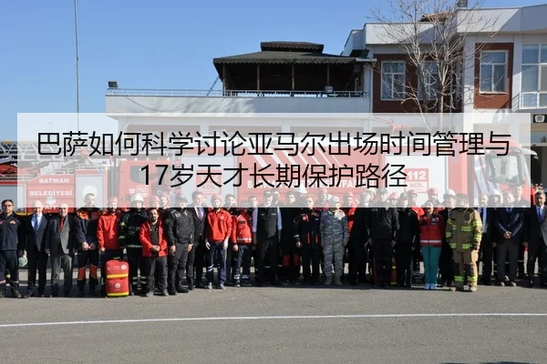 巴萨如何科学讨论亚马尔出场时间管理与17岁天才长期保护路径