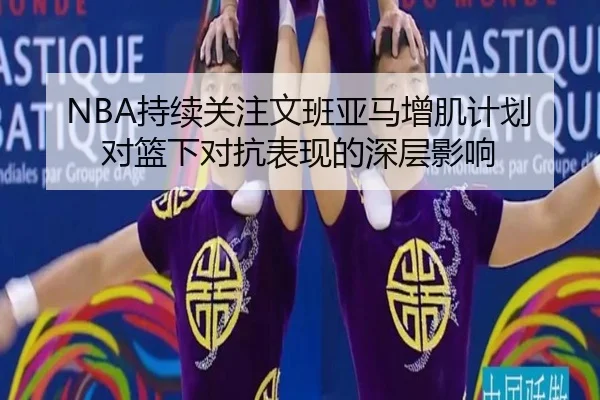 NBA持续关注文班亚马增肌计划对篮下对抗表现的深层影响