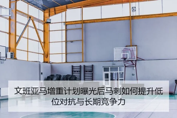 文班亚马增重计划曝光后马刺如何提升低位对抗与长期竞争力
