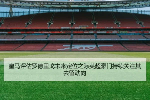 皇马评估罗德里戈未来定位之际英超豪门持续关注其去留动向